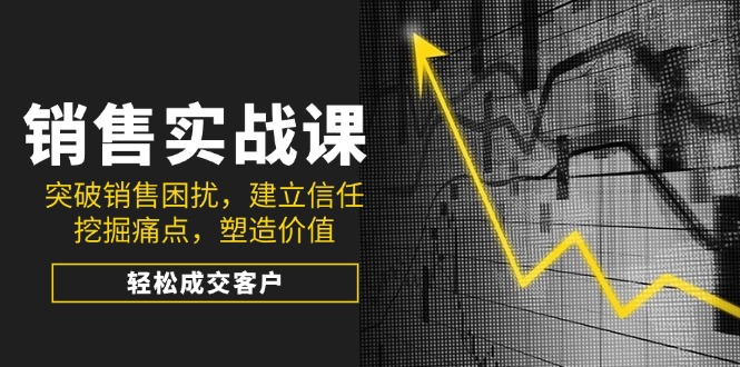 （14297期）销售实战课，突破销售困扰，建立信任，挖掘痛点，塑造价值，轻松成交客户-北向