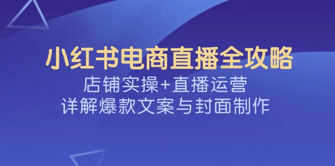 （14410期）小红书电商直播全攻略，店铺实操+直播运营，详解爆款文案与封面制作-北向