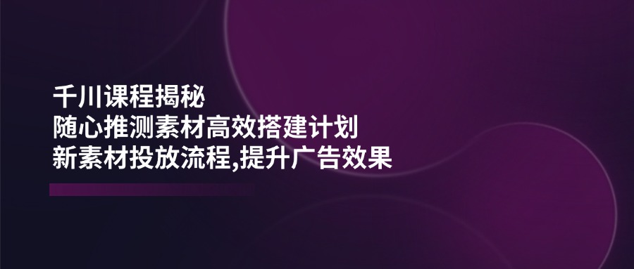 （14317期）千川课程揭秘：随心推测素材高效搭建计划,新素材投放流程,提升广告效果-北向